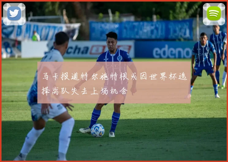 马卡报道特尔施特根或因世界杯选择离队失去上场机会