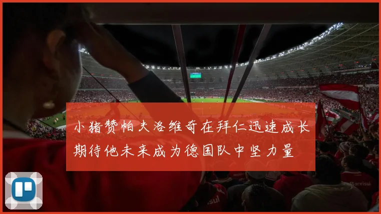 小猪赞帕夫洛维奇在拜仁迅速成长期待他未来成为德国队中坚力量