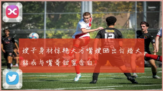 嫂子身材惊艳大方嘴嫂晒出订婚大钻戒与嘴哥甜蜜告白
