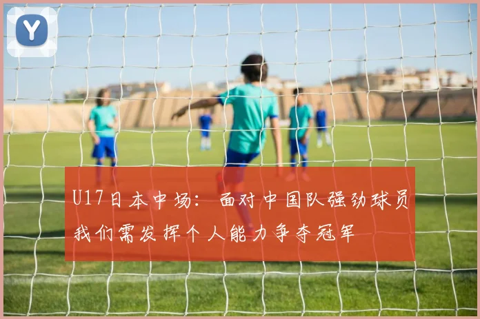 U17日本中场：面对中国队强劲球员我们需发挥个人能力争夺冠军