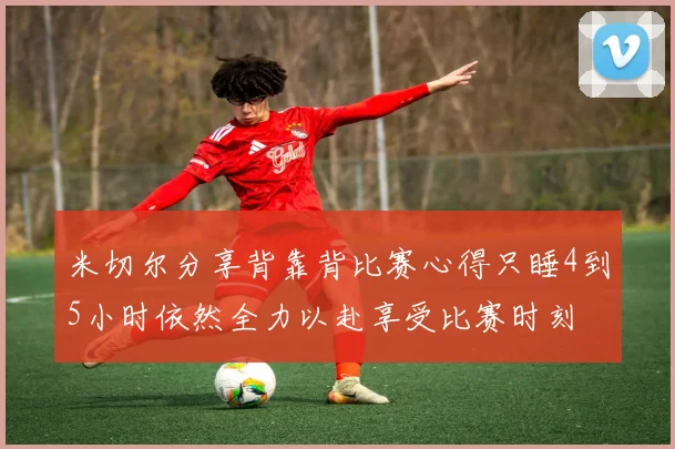 米切尔分享背靠背比赛心得只睡4到5小时依然全力以赴享受比赛时刻