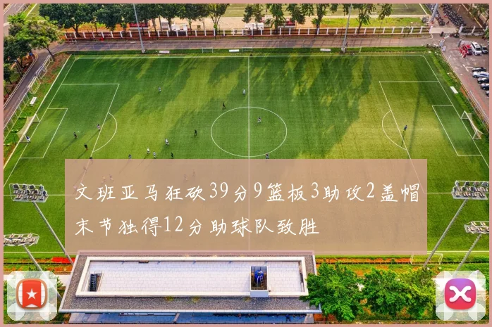 文班亚马狂砍39分9篮板3助攻2盖帽末节独得12分助球队致胜