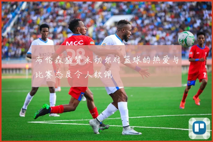 布伦森盛赞米切尔对篮球的热爱与比赛态度令人钦佩