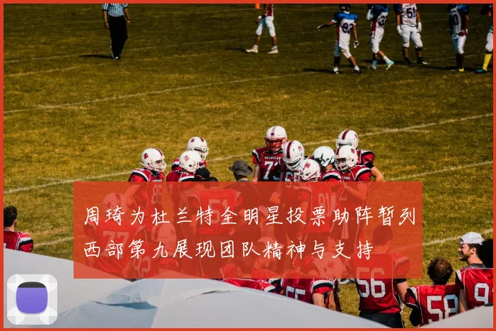 周琦为杜兰特全明星投票助阵暂列西部第九展现团队精神与支持
