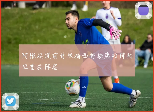 阿根廷提前晋级梅西将缺席对阵约旦首发阵容