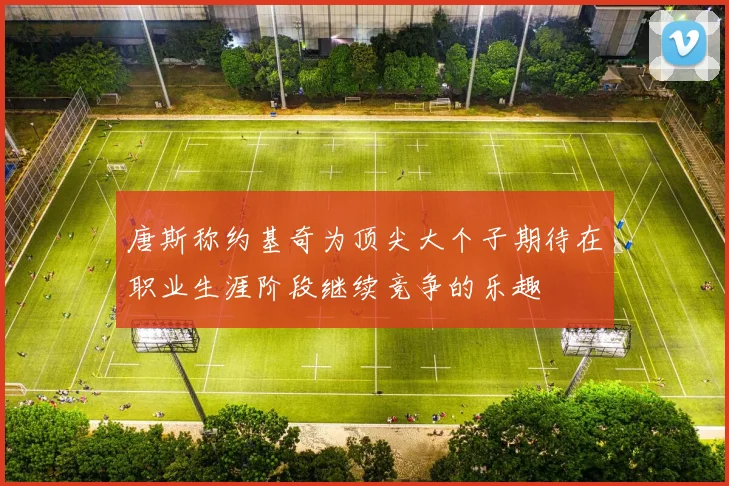 唐斯称约基奇为顶尖大个子期待在职业生涯阶段继续竞争的乐趣
