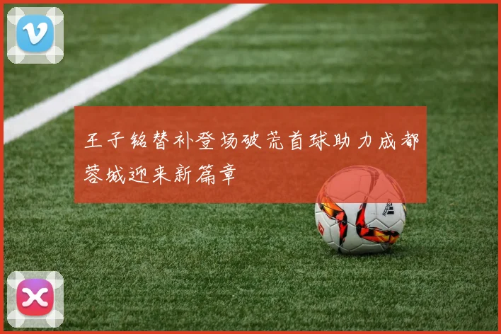 王子铭替补登场破荒首球助力成都蓉城迎来新篇章