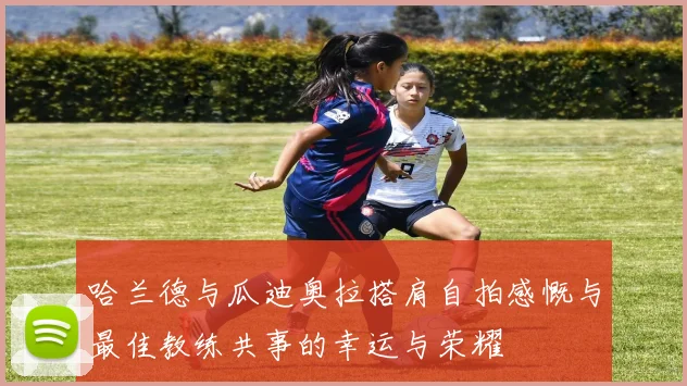 哈兰德与瓜迪奥拉搭肩自拍感慨与最佳教练共事的幸运与荣耀