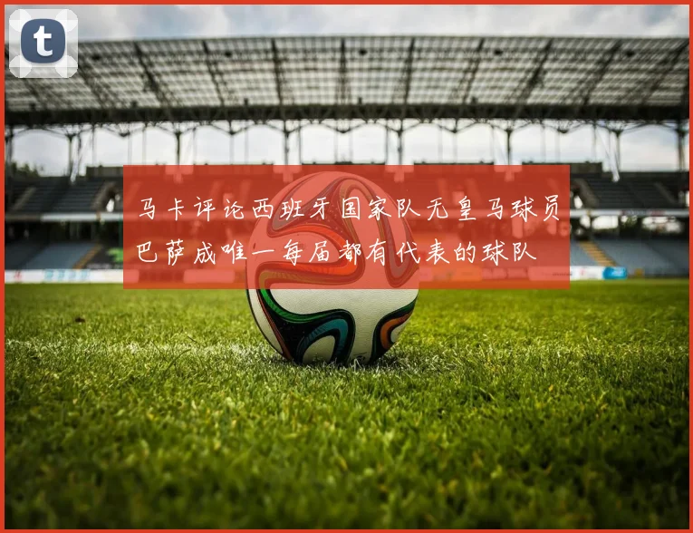 马卡评论西班牙国家队无皇马球员巴萨成唯一每届都有代表的球队