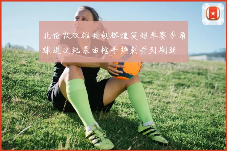北伦敦双雄共创辉煌英超单赛季角球进攻纪录由枪手热刺并列刷新
